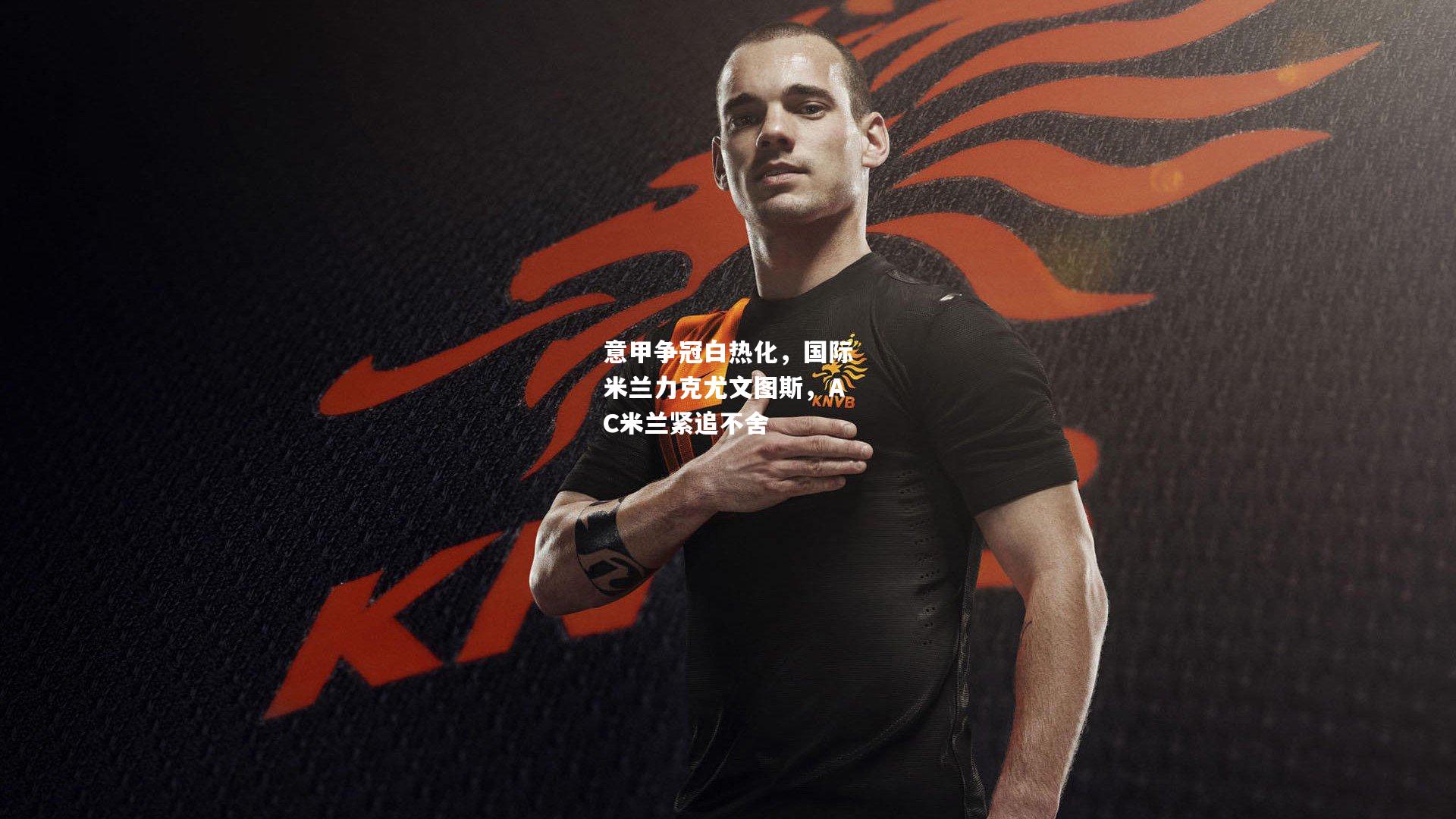 意甲争冠白热化，国际米兰力克尤文图斯，AC米兰紧追不舍