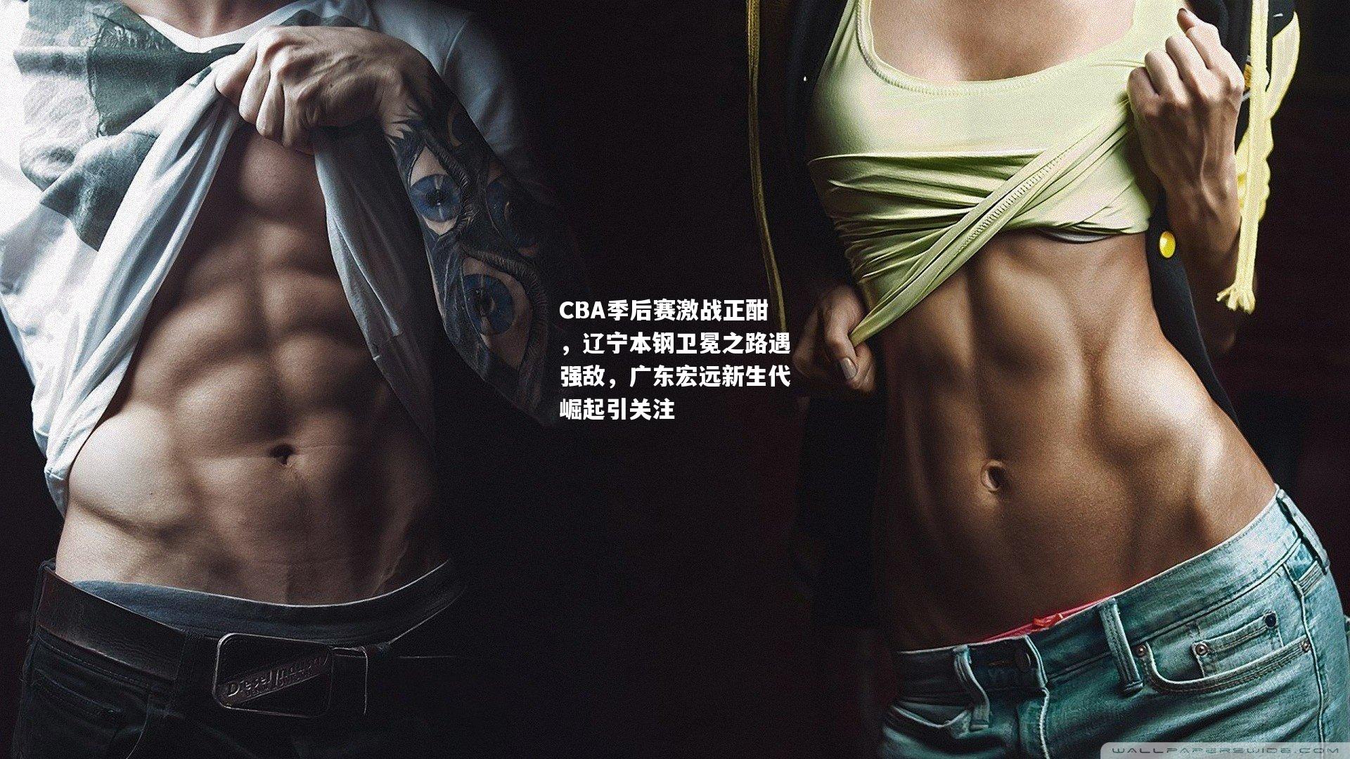 CBA季后赛激战正酣，辽宁本钢卫冕之路遇强敌，广东宏远新生代崛起引关注