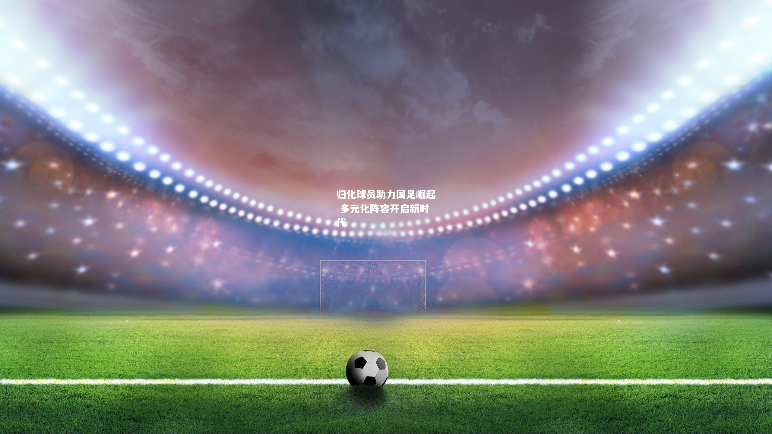 归化球员助力国足崛起 多元化阵容开启新时代