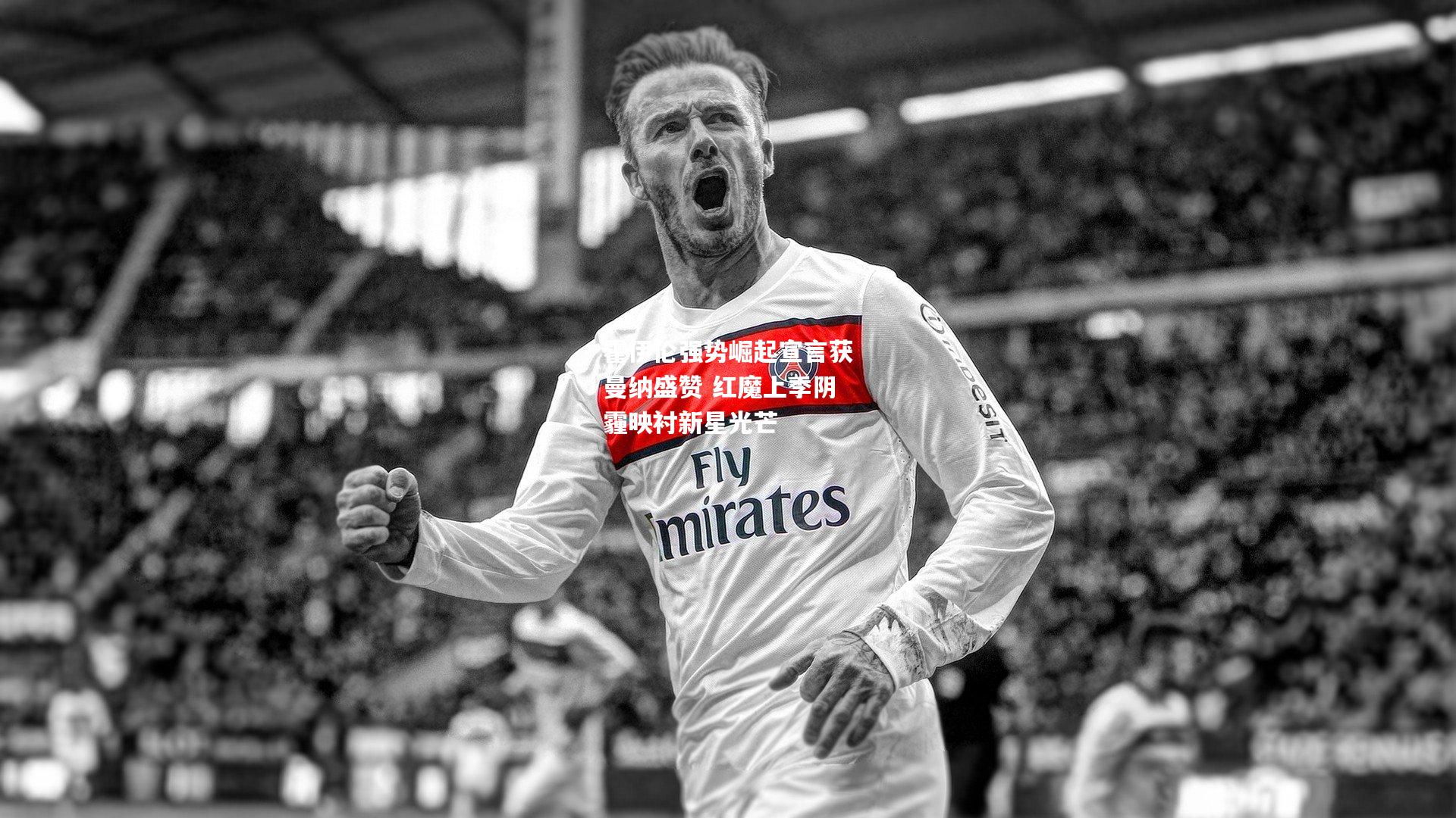 霍伊伦强势崛起宣言获曼纳盛赞 红魔上季阴霾映衬新星光芒